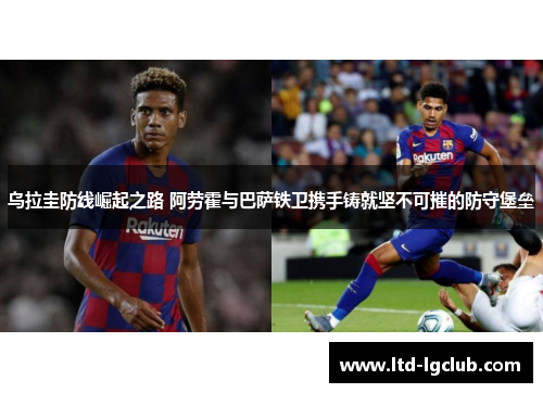 乌拉圭防线崛起之路 阿劳霍与巴萨铁卫携手铸就坚不可摧的防守堡垒