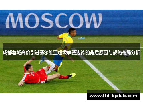 成都蓉城高价引进塞尔维亚超级联赛边锋的背后原因与战略布局分析