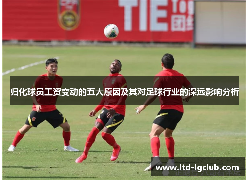 归化球员工资变动的五大原因及其对足球行业的深远影响分析