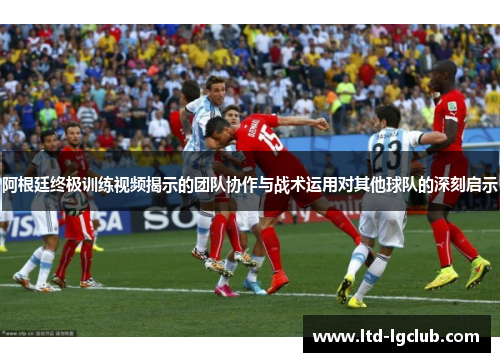 阿根廷终极训练视频揭示的团队协作与战术运用对其他球队的深刻启示