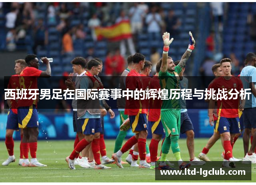 西班牙男足在国际赛事中的辉煌历程与挑战分析