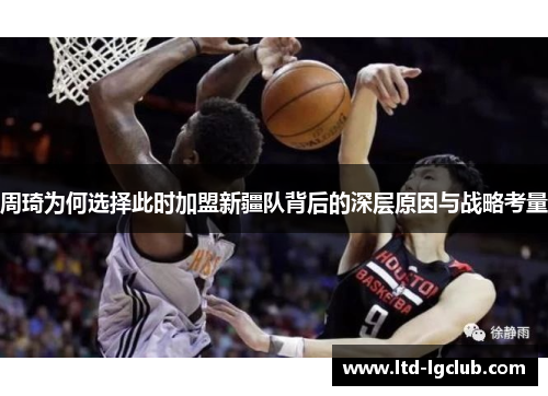 周琦为何选择此时加盟新疆队背后的深层原因与战略考量