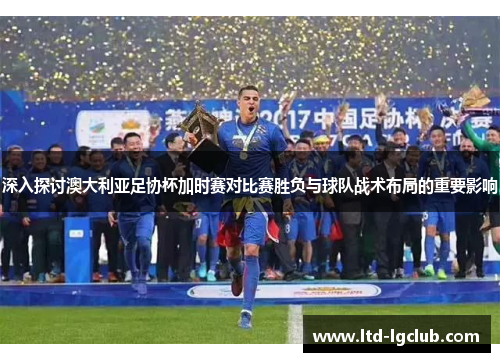 深入探讨澳大利亚足协杯加时赛对比赛胜负与球队战术布局的重要影响