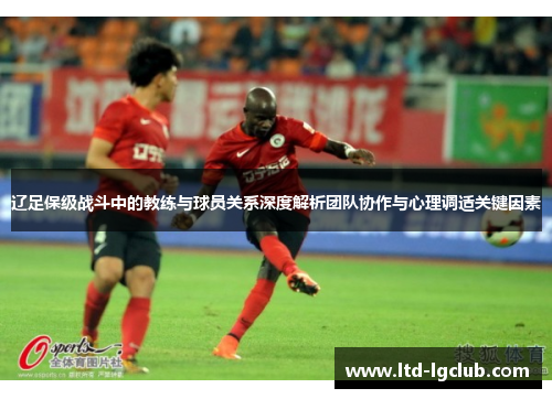 辽足保级战斗中的教练与球员关系深度解析团队协作与心理调适关键因素