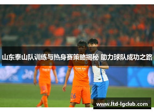 山东泰山队训练与热身赛策略揭秘 助力球队成功之路