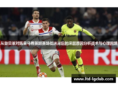 从登贝莱对阵皇马看英超赛场低迷背后的深层原因分析战术与心理困境 从登贝莱对阵皇马看英超赛场低迷背后的深层原因分析战术与心理困境