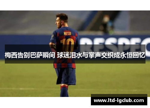 梅西告别巴萨瞬间 球迷泪水与掌声交织成永恒回忆