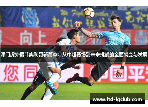 津门虎外援菲奥利奇新篇章：从中超赛场到未来挑战的全面蜕变与发展