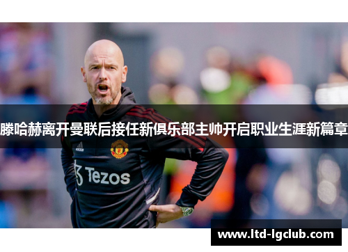 滕哈赫离开曼联后接任新俱乐部主帅开启职业生涯新篇章