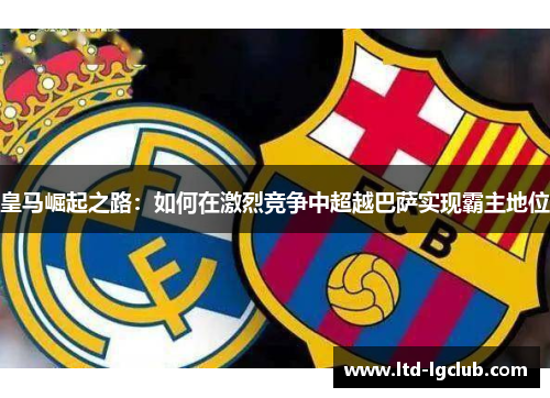皇马崛起之路：如何在激烈竞争中超越巴萨实现霸主地位